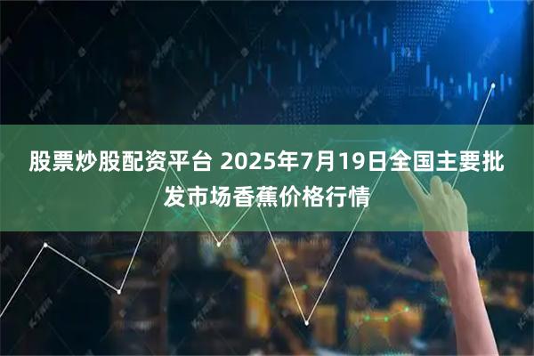 股票炒股配资平台 2025年7月19日全国主要批发市场香蕉价格行情