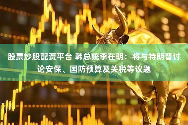股票炒股配资平台 韩总统李在明：将与特朗普讨论安保、国防预算及关税等议题