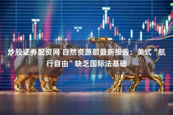 炒股证券配资网 自然资源部最新报告：美式“航行自由”缺乏国际法基础