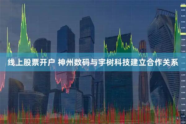 线上股票开户 神州数码与宇树科技建立合作关系