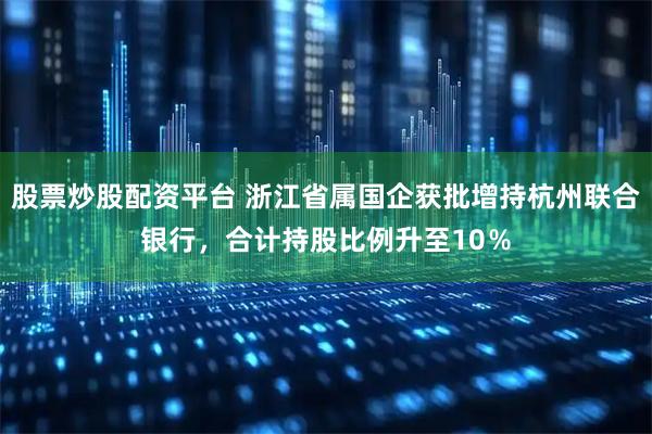 股票炒股配资平台 浙江省属国企获批增持杭州联合银行，合计持股比例升至10％