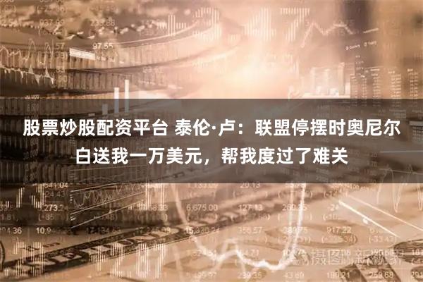 股票炒股配资平台 泰伦·卢：联盟停摆时奥尼尔白送我一万美元，帮我度过了难关