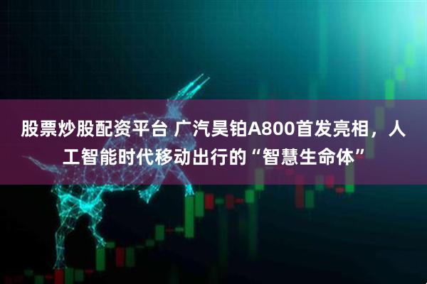 股票炒股配资平台 广汽昊铂A800首发亮相，人工智能时代移动出行的“智慧生命体”