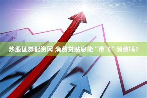 炒股证券配资网 消费贷贴息能“带飞”消费吗？