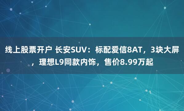 线上股票开户 长安SUV：标配爱信8AT，3块大屏，理想L9同款内饰，售价8.99万起