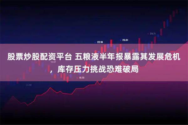 股票炒股配资平台 五粮液半年报暴露其发展危机，库存压力挑战恐难破局