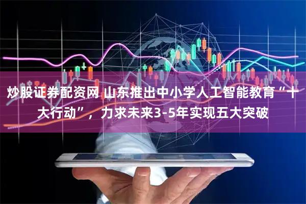 炒股证券配资网 山东推出中小学人工智能教育“十大行动”，力求未来3-5年实现五大突破