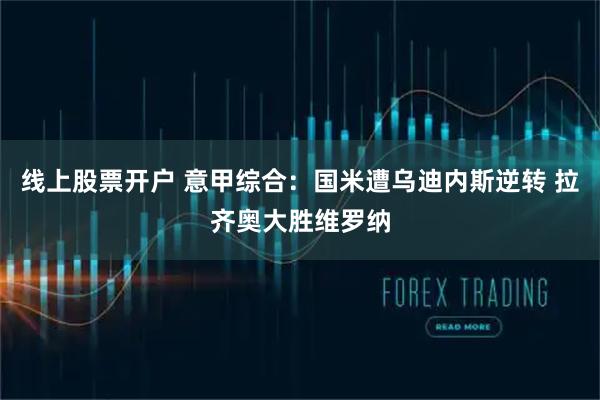 线上股票开户 意甲综合：国米遭乌迪内斯逆转 拉齐奥大胜维罗纳