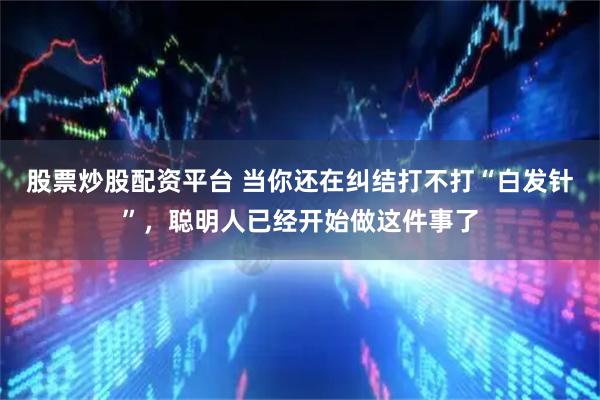 股票炒股配资平台 当你还在纠结打不打“白发针”，聪明人已经开始做这件事了
