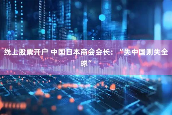 线上股票开户 中国日本商会会长：“失中国则失全球”
