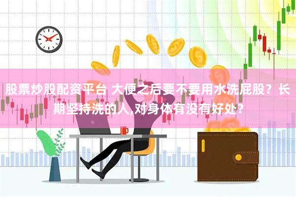 股票炒股配资平台 大便之后要不要用水洗屁股？长期坚持洗的人,对身体有没有好处？