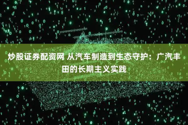 炒股证券配资网 从汽车制造到生态守护：广汽丰田的长期主义实践