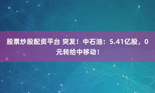 股票炒股配资平台 突发！中石油：5.41亿股，0元转给中移动！