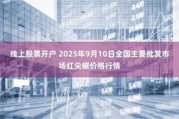 线上股票开户 2025年9月10日全国主要批发市场红尖椒价格行情
