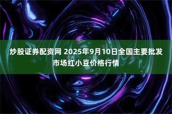 炒股证券配资网 2025年9月10日全国主要批发市场红小豆价格行情