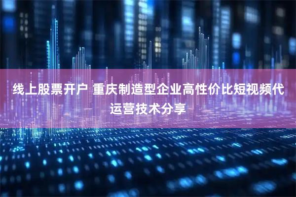 线上股票开户 重庆制造型企业高性价比短视频代运营技术分享