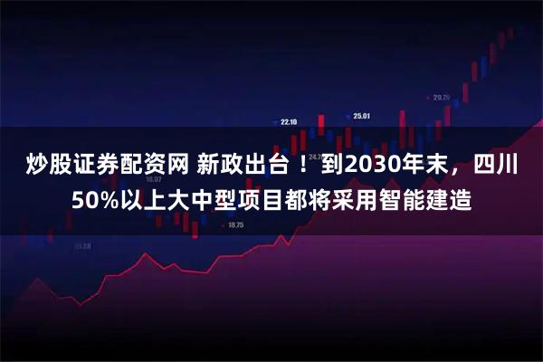 炒股证券配资网 新政出台 ！到2030年末，四川50%以上大中型项目都将采用智能建造