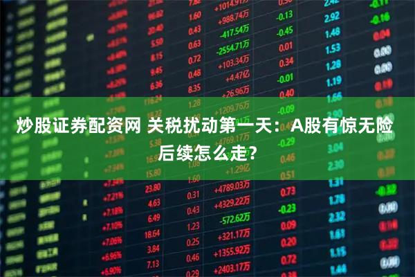 炒股证券配资网 关税扰动第一天：A股有惊无险 后续怎么走？